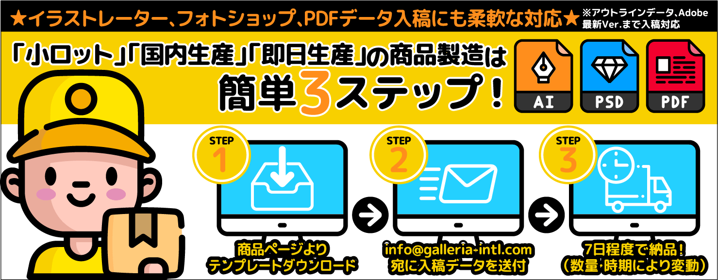 ★イラストレーター、フォトショップ、PDFデータ入稿にも柔軟な対応★※アウトラインデータ、Adobe最新Ver.まで入稿対応「小ロット」「国内生産」「即日生産」の商品製造は簡単3ステップ！ AI PSD PDF STEP1 商品ページよりテンプレートダウンロード STEP2 info@galleria-intl.com宛に入稿データを送付STEP3 7日程度で納品！（数量・時期により変動）